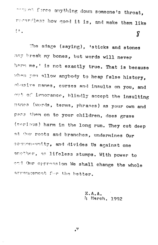fores angthing down someone’s throat, reeardless how mond it is, and make them like i, b4 adaze (saying), ’sticks and stones A77 Preak my bones, but words will never hervme, ’ is not exactly true. That is because when ron allow anybody to heap false history, atwaive nanes, corses and insults on you, and ~ut of irmorance, blindly accept the insulting namea (words, terms, phrases) as your own and prez them on to your children, does grave (earinus) harm in the long run. They cut deep At “ur roots and branches, undermines Our om-unity, and divides Us against one arether, s 1ifeless stumps. With power to 271 Our epprossion We shall change the whole arranpement for Lhe hetter. Z.ALA. It March, 1992 v